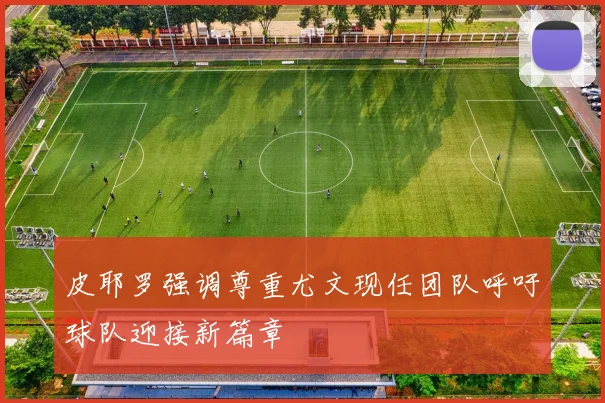 皮耶罗强调尊重尤文现任团队呼吁球队迎接新篇章