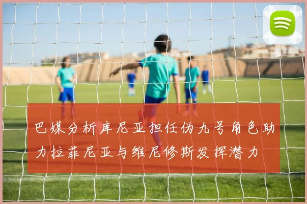 巴媒分析库尼亚担任伪九号角色助力拉菲尼亚与维尼修斯发挥潜力
