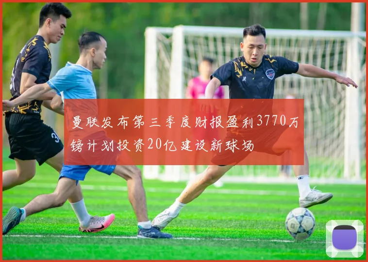 曼联发布第三季度财报盈利3770万镑计划投资20亿建设新球场