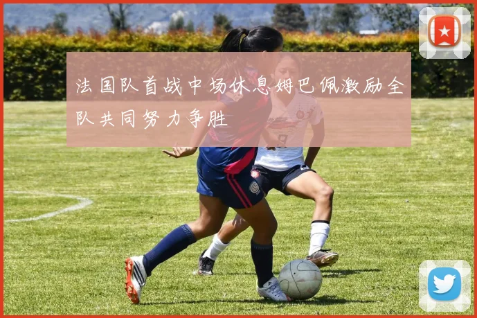 法国队首战中场休息姆巴佩激励全队共同努力争胜