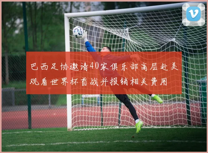 巴西足协邀请40家俱乐部高层赴美观看世界杯首战并报销相关费用