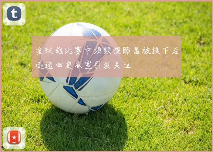 金玟哉比赛中频频摸膝盖被换下后迅速回更衣室引发关注