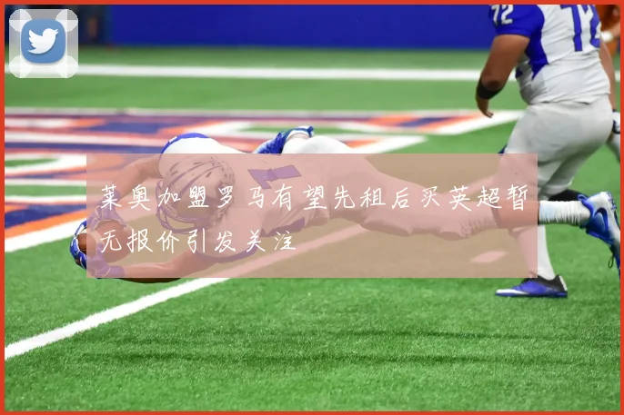 莱奥加盟罗马有望先租后买英超暂无报价引发关注