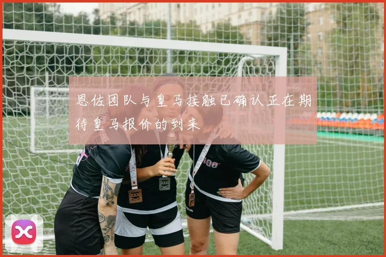 恩佐团队与皇马接触已确认正在期待皇马报价的到来