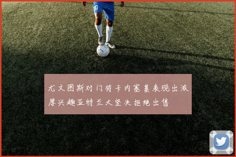 尤文图斯对门将卡内塞基表现出浓厚兴趣亚特兰大坚决拒绝出售