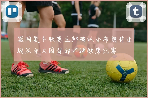 篮网夏季联赛主帅确认小布朗将出战沃尔夫因背部不适缺席比赛