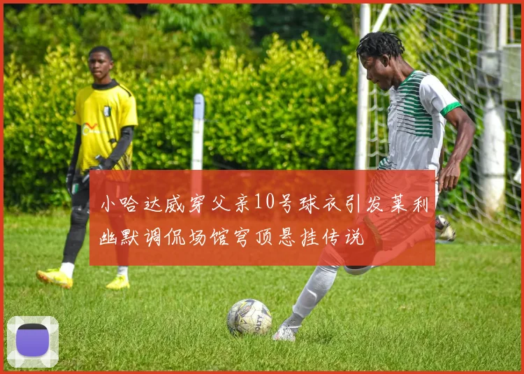 小哈达威穿父亲10号球衣引发莱利幽默调侃场馆穹顶悬挂传说