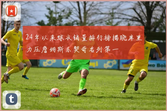 24年以来球衣销量排行榜揭晓库里力压詹姆斯东契奇名列第一