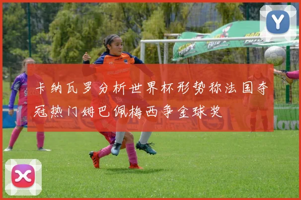 卡纳瓦罗分析世界杯形势称法国夺冠热门姆巴佩梅西争金球奖