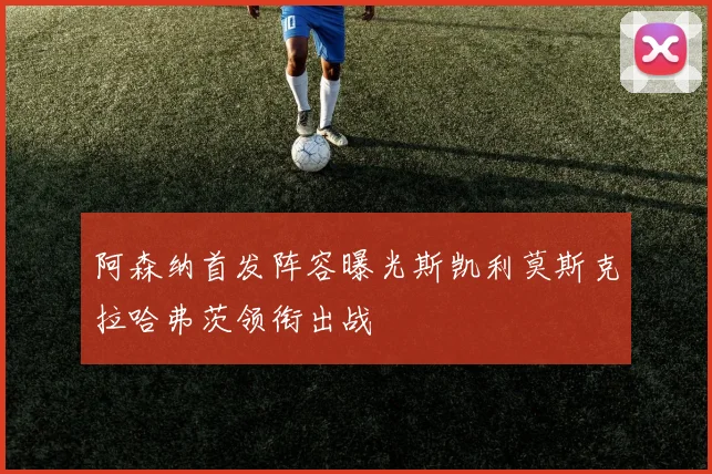 阿森纳首发阵容曝光斯凯利莫斯克拉哈弗茨领衔出战