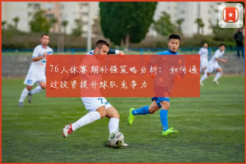 76人休赛期补强策略分析：如何通过投资提升球队竞争力